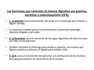 Las hormonas que controlan el sistema digestivo son gastrina,
secretina y colecistoquinina (CCK).
• 1. La gastrina causa estimulación del ácido en el estómago para disolver y
digerir comida.
• Es necesaria también para el crecimiento de la pared del estómago,
intestino delgado y del colon.
• 2. La Secretina causa la secreción de los jugos digestivos del páncreas que
son altos en bicarbonato.
• También estimula el estómago para producir pepsina, una enzima que
digiere proteína y estimula el hígado para producir bilis.
• 3. CCK causa el crecimiento del páncreas y la producción de las enzimas
del jugo pancreático y el vaciamiento de la vesícula.
 