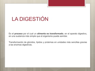 LA DIGESTIÓN
Es el proceso por el cual un alimento es transformado, en el aparato digestivo,
en una sustancia más simple que el organismo puede asimilar.
Transformación de glúcidos, lípidos y proteínas en unidades más sencillas gracias
a las enzimas digestivas.
 