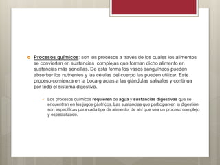  Procesos químicos: son los procesos a través de los cuales los alimentos
se convierten en sustancias complejas que forman dicho alimento en
sustancias más sencillas. De esta forma los vasos sanguíneos pueden
absorber los nutrientes y las células del cuerpo las pueden utilizar. Este
proceso comienza en la boca gracias a las glándulas salivales y continua
por todo el sistema digestivo.
 Los procesos químicos requieren de agua y sustancias digestivas que se
encuentran en los jugos gástricos. Las sustancias que participan en la digestión
son específicas para cada tipo de alimento, de ahí que sea un proceso complejo
y especializado.
 