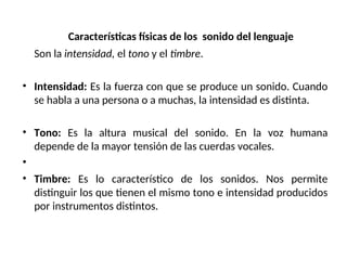 Características físicas de los sonido del lenguaje
Son la intensidad, el tono y el timbre.
• Intensidad: Es la fuerza con que se produce un sonido. Cuando
se habla a una persona o a muchas, la intensidad es distinta.
• Tono: Es la altura musical del sonido. En la voz humana
depende de la mayor tensión de las cuerdas vocales.
•
• Timbre: Es lo característico de los sonidos. Nos permite
distinguir los que tienen el mismo tono e intensidad producidos
por instrumentos distintos.
 
