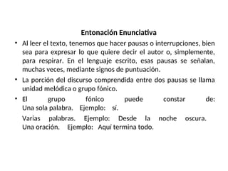 Entonación Enunciativa
• Al leer el texto, tenemos que hacer pausas o interrupciones, bien
sea para expresar lo que quiere decir el autor o, simplemente,
para respirar. En el lenguaje escrito, esas pausas se señalan,
muchas veces, mediante signos de puntuación.
• La porción del discurso comprendida entre dos pausas se llama
unidad melódica o grupo fónico.
• El grupo fónico puede constar de:
Una sola palabra. Ejemplo: sí.
Varias palabras. Ejemplo: Desde la noche oscura.
Una oración. Ejemplo: Aquí termina todo.
 
