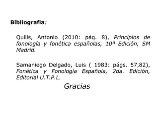 Bibliografía:
Quilis, Antonio (2010: pág. 8), Principios de
fonología y fonética españolas, 10ª Edición, SM
Madrid.
Samaniego Delgado, Luis ( 1983: págs. 57,82),
Fonética y Fonología Española, 2da. Edición,
Editorial U.T.P.L.
Gracias
 