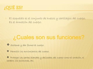      El esqueleto es el conjunto de huesos y cartílagos del cuerpo.
      Es el armazón del cuerpo.




         ¿Cuales son sus funciones?
     Sostener y dar forma al cuerpo.

     Permitir los movimientos del cuerpo.

     Proteger las partes blandas y delicadas del cuerpo como el corazón, el
    cerebro, los pulmones, etc.
 