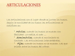 Las articulaciones son el lugar donde se juntan los huesos.
Según la movilidad de los huesos las articulaciones se
clasifican en:

       • Móviles , cuando los huesos se mueven con
       facilidad. La rodilla, el codo ....
       • Semimóviles , cuando el movimiento es
       limitado. Las articulaciones intervertebrales.
       • Fijas , cuando los huesos no se mueven. Las que
       existen entre los huesos del cráneo.
 