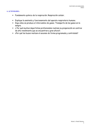 MATURITA DE BIOLOGÍA
GBZA
Rafael A. Medel Martínez
6
6. ACTIVIDADES.
• Fundamento químico de la respiración. Respiración celular.
• Explique la anatomía y funcionamiento del aparato respiratorio humano.
• Diga cómo se produce el intercambio de gases. Transporte de los gases en la
sangre.
• ¿ Por qué muchos deportistas profesionales realizan su preparación en centros
de alto rendimiento que se encuentran a gran altura?.
• ¿Por qué los buzos realizan el ascenso de forma programada y controlada?
 