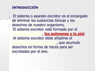 INTRODUCCIÓN
●El sistema o aparato excretor es el encargado
de eliminar las sustancias tóxicas y los
desechos de nuestro organismo.
●El sistema excretor está formado por el
aparato urinario, los pulmones y la piel.
●Al sistema excretor debe añadirse el
intestino grueso o colon, que acumula
desechos en forma de heces para ser
excretadas por el ano.
 