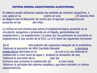 SISTEMA RENINA-ANGIOTENSINA-ALDOSTERONA
El sistema puede activarse cuando hay pérdida de volumen sanguÍneo, o
una caída en la presión sanguínea (como en una hemorragia) El sistema RAA
se dispara con la liberación de renina por el aparato yuxtaglomerular
presente en las nefronas del riñón.
La renina es una enzima que activa el angiotensinógeno presente en la
circulación sanguínea y producido en el hígado, generándose así
angiotensina I. La angiotensina I al pasar por los pulmones se convierte en
angiotensina II por acción de la ECA. La A-II tiene las siguientes funciones:
●Es el vasoconstrictor más potente del organismo después de la endotelina.
●Estimula la secreción de ADH (también llamada vasopresina u hormona
antidiurética) fabricada en la neurohipófisis, la cual a su vez estimula la
reabsorción a nivel renal de agua y produce la sensación de sed.
●Estimula la secreción de la aldosterona (por las glándulas suprarrenales
hormona que aumenta la reabsorción de sodio a nivel renal.
●Estimula la actividad del sistema simpático, que tiene también un efecto
vasoconstrictor.
 