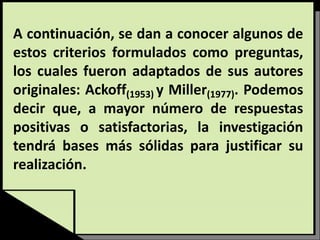 A continuación, se dan a conocer algunos de
estos criterios formulados como preguntas,
los cuales fueron adaptados de sus autores
originales: Ackoff(1953) y Miller(1977). Podemos
decir que, a mayor número de respuestas
positivas o satisfactorias, la investigación
tendrá bases más sólidas para justificar su
realización.
 