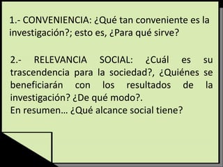 1.- CONVENIENCIA: ¿Qué tan conveniente es la
investigación?; esto es, ¿Para qué sirve?
2.- RELEVANCIA SOCIAL: ¿Cuál es su
trascendencia para la sociedad?, ¿Quiénes se
beneficiarán con los resultados de la
investigación? ¿De qué modo?.
En resumen… ¿Qué alcance social tiene?
 