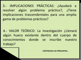 3.- IMPLICACIONES PRÁCTICAS: ¿Ayudará a
resolver algún problema práctico?, ¿Tiene
implicaciones trascendentales para una amplia
gama de problemas prácticos?
4.- VALOR TEÓRICO: La investigación ¿Llenará
algún hueco existente dentro del cuerpo de
conocimientos donde se inscribe nuestro
trabajo?
CONTINUAN LAS PREGUNTAS…
 