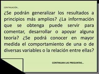 CONTINUACIÓN…
¿Se podrán generalizar los resultados a
principios más amplios? ¿La información
que se obtenga puede servir para
comentar, desarrollar o apoyar alguna
teoría? ¿Se podrá conocer en mayor
medida el comportamiento de una o de
diversas variables o la relación entre ellas?
CONTINUAN LAS PREGUNTAS…
 