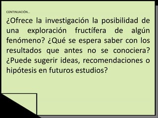 CONTINUACIÓN…
¿Ofrece la investigación la posibilidad de
una exploración fructífera de algún
fenómeno? ¿Qué se espera saber con los
resultados que antes no se conociera?
¿Puede sugerir ideas, recomendaciones o
hipótesis en futuros estudios?
 