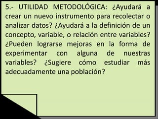 5.- UTILIDAD METODOLÓGICA: ¿Ayudará a
crear un nuevo instrumento para recolectar o
analizar datos? ¿Ayudará a la definición de un
concepto, variable, o relación entre variables?
¿Pueden lograrse mejoras en la forma de
experimentar con alguna de nuestras
variables? ¿Sugiere cómo estudiar más
adecuadamente una población?
 