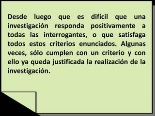 Desde luego que es difícil que una
investigación responda positivamente a
todas las interrogantes, o que satisfaga
todos estos criterios enunciados. Algunas
veces, sólo cumplen con un criterio y con
ello ya queda justificada la realización de la
investigación.
 