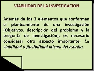 VIABILIDAD DE LA INVESTIGACIÓN
Además de los 3 elementos que conforman
el planteamiento de una investigación
(Objetivos, descripción del problema y la
pregunta de investigación), es necesario
considerar otro aspecto importante: La
viabilidad o factibilidad misma del estudio.
 