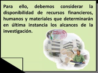 Para ello, debemos considerar la
disponibilidad de recursos financieros,
humanos y materiales que determinarán
en última instancia los alcances de la
investigación.
 