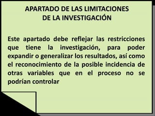 APARTADO DE LAS LIMITACIONES
DE LA INVESTIGACIÓN
Este apartado debe reflejar las restricciones
que tiene la investigación, para poder
expandir o generalizar los resultados, así como
el reconocimiento de la posible incidencia de
otras variables que en el proceso no se
podrían controlar
 