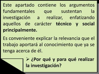 Este apartado contiene los argumentos
fundamentales que sustentan la
investigación a realizar, enfatizando
aquellos de carácter técnico y social
principalmente.
Es conveniente explicar la relevancia que el
trabajo aportará al conocimiento que ya se
tenga acerca de él.
 ¿Por qué y para qué realizar
la investigación?
 