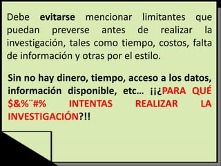 Debe evitarse mencionar limitantes que
puedan preverse antes de realizar la
investigación, tales como tiempo, costos, falta
de información y otras por el estilo.
Sin no hay dinero, tiempo, acceso a los datos,
información disponible, etc… ¡¡¿PARA QUÉ
$&%¨#% INTENTAS REALIZAR LA
INVESTIGACIÓN?!!
 