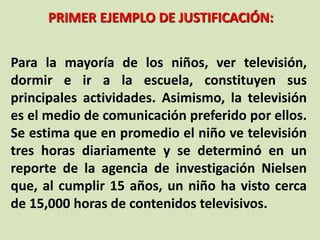 PRIMER EJEMPLO DE JUSTIFICACIÓN:
Para la mayoría de los niños, ver televisión,
dormir e ir a la escuela, constituyen sus
principales actividades. Asimismo, la televisión
es el medio de comunicación preferido por ellos.
Se estima que en promedio el niño ve televisión
tres horas diariamente y se determinó en un
reporte de la agencia de investigación Nielsen
que, al cumplir 15 años, un niño ha visto cerca
de 15,000 horas de contenidos televisivos.
 