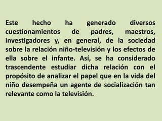 Este hecho ha generado diversos
cuestionamientos de padres, maestros,
investigadores y, en general, de la sociedad
sobre la relación niño-televisión y los efectos de
ella sobre el infante. Así, se ha considerado
trascendente estudiar dicha relación con el
propósito de analizar el papel que en la vida del
niño desempeña un agente de socialización tan
relevante como la televisión.
 