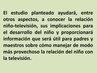 El estudio planteado ayudará, entre
otros aspectos, a conocer la relación
niño-televisión, sus implicaciones para
el desarrollo del niño y proporcionará
información que será útil para padres y
maestros sobre cómo manejar de modo
más provechoso la relación del niño con
la televisión.
 