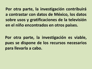 Por otra parte, la investigación contribuirá
a contrastar con datos de México, los datos
sobre usos y gratificaciones de la televisión
en el niño encontrados en otros países.
Por otra parte, la investigación es viable,
pues se dispone de los recursos necesarios
para llevarla a cabo.
 