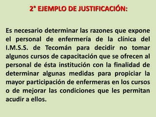 2° EJEMPLO DE JUSTIFICACIÓN:
Es necesario determinar las razones que expone
el personal de enfermería de la clínica del
I.M.S.S. de Tecomán para decidir no tomar
algunos cursos de capacitación que se ofrecen al
personal de ésta institución con la finalidad de
determinar algunas medidas para propiciar la
mayor participación de enfermeras en los cursos
o de mejorar las condiciones que les permitan
acudir a ellos.
 