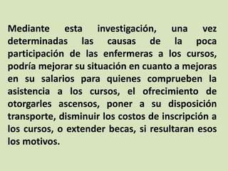 Mediante esta investigación, una vez
determinadas las causas de la poca
participación de las enfermeras a los cursos,
podría mejorar su situación en cuanto a mejoras
en su salarios para quienes comprueben la
asistencia a los cursos, el ofrecimiento de
otorgarles ascensos, poner a su disposición
transporte, disminuir los costos de inscripción a
los cursos, o extender becas, si resultaran esos
los motivos.
 