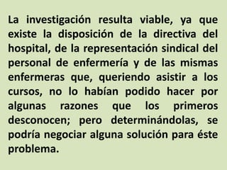 La investigación resulta viable, ya que
existe la disposición de la directiva del
hospital, de la representación sindical del
personal de enfermería y de las mismas
enfermeras que, queriendo asistir a los
cursos, no lo habían podido hacer por
algunas razones que los primeros
desconocen; pero determinándolas, se
podría negociar alguna solución para éste
problema.
 