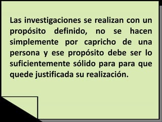 Las investigaciones se realizan con un
propósito definido, no se hacen
simplemente por capricho de una
persona y ese propósito debe ser lo
suficientemente sólido para para que
quede justificada su realización.
 