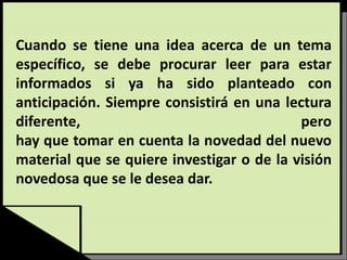 Cuando se tiene una idea acerca de un tema
específico, se debe procurar leer para estar
informados si ya ha sido planteado con
anticipación. Siempre consistirá en una lectura
diferente, pero
hay que tomar en cuenta la novedad del nuevo
material que se quiere investigar o de la visión
novedosa que se le desea dar.
 