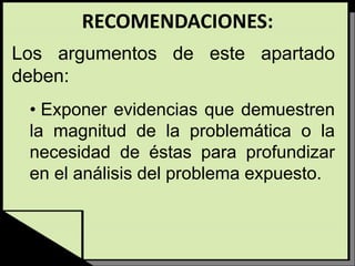 RECOMENDACIONES:
Los argumentos de este apartado
deben:
• Exponer evidencias que demuestren
la magnitud de la problemática o la
necesidad de éstas para profundizar
en el análisis del problema expuesto.
 