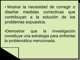 • Mostrar la necesidad de corregir o
diseñar medidas correctivas que
contribuyan a la solución de los
problemas expuestos.
•Demostrar que la investigación
constituye una estrategia para enfrentar
la problemática mencionada.
 