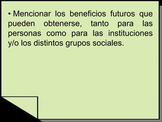• Mencionar los beneficios futuros que
pueden obtenerse, tanto para las
personas como para las instituciones
y/o los distintos grupos sociales.
 