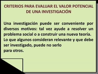CRITERIOS PARA EVALUAR EL VALOR POTENCIAL
DE UNA INVESTIGACIÓN
Una investigación puede ser conveniente por
diversos motivos: tal vez ayude a resolver un
problema social o a construir una nueva teoría.
Lo que algunos consideran relevante y que debe
ser investigado, puede no serlo
para otros.
 