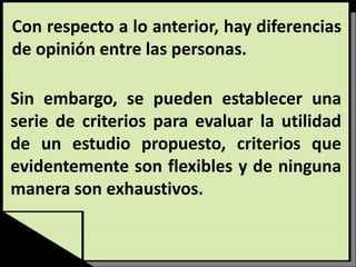 Con respecto a lo anterior, hay diferencias
de opinión entre las personas.
Sin embargo, se pueden establecer una
serie de criterios para evaluar la utilidad
de un estudio propuesto, criterios que
evidentemente son flexibles y de ninguna
manera son exhaustivos.
 