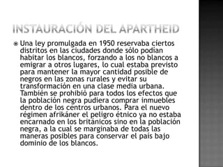  Una ley promulgada en 1950 reservaba ciertos
distritos en las ciudades donde sólo podían
habitar los blancos, forzando a los no blancos a
emigrar a otros lugares, lo cual estaba previsto
para mantener la mayor cantidad posible de
negros en las zonas rurales y evitar su
transformación en una clase media urbana.
También se prohibió para todos los efectos que
la población negra pudiera comprar inmuebles
dentro de los centros urbanos. Para el nuevo
régimen afrikáner el peligro étnico ya no estaba
encarnado en los británicos sino en la población
negra, a la cual se marginaba de todas las
maneras posibles para conservar el país bajo
dominio de los blancos.
 