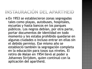  En 1953 se establecieron zonas segregadas
tales como playas, autobuses, hospitales,
escuelas y hasta bancos en los parques
públicos. Los negros debían, por otra parte,
portar documentos de identidad en todo
momento y les estaba prohibido quedarse en
algunas ciudades o incluso entrar en ellas sin
el debido permiso. Ese mismo año se
estableció también la segregación completa
en la educación para tosos sus niveles. El
retiro de Malan en 1954 llevó al poder a
Johannes Strijdom, quien continuó con la
aplicación del apartheid.
 