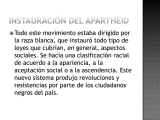  Todo este movimiento estaba dirigido por
la raza blanca, que instauró todo tipo de
leyes que cubrían, en general, aspectos
sociales. Se hacía una clasificación racial
de acuerdo a la apariencia, a la
aceptación social o a la ascendencia. Este
nuevo sistema produjo revoluciones y
resistencias por parte de los ciudadanos
negros del país.
 