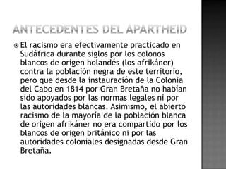  El racismo era efectivamente practicado en
Sudáfrica durante siglos por los colonos
blancos de origen holandés (los afrikáner)
contra la población negra de este territorio,
pero que desde la instauración de la Colonia
del Cabo en 1814 por Gran Bretaña no habían
sido apoyados por las normas legales ni por
las autoridades blancas. Asimismo, el abierto
racismo de la mayoría de la población blanca
de origen afrikáner no era compartido por los
blancos de origen británico ni por las
autoridades coloniales designadas desde Gran
Bretaña.
 