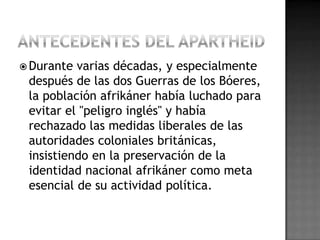  Durante varias décadas, y especialmente
después de las dos Guerras de los Bóeres,
la población afrikáner había luchado para
evitar el "peligro inglés" y había
rechazado las medidas liberales de las
autoridades coloniales británicas,
insistiendo en la preservación de la
identidad nacional afrikáner como meta
esencial de su actividad política.
 