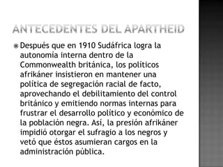  Después que en 1910 Sudáfrica logra la
autonomía interna dentro de la
Commonwealth británica, los políticos
afrikáner insistieron en mantener una
política de segregación racial de facto,
aprovechando el debilitamiento del control
británico y emitiendo normas internas para
frustrar el desarrollo político y económico de
la población negra. Así, la presión afrikáner
impidió otorgar el sufragio a los negros y
vetó que éstos asumieran cargos en la
administración pública.
 