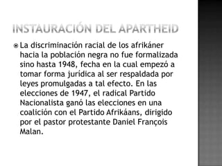  La discriminación racial de los afrikáner
hacia la población negra no fue formalizada
sino hasta 1948, fecha en la cual empezó a
tomar forma jurídica al ser respaldada por
leyes promulgadas a tal efecto. En las
elecciones de 1947, el radical Partido
Nacionalista ganó las elecciones en una
coalición con el Partido Afrikáans, dirigido
por el pastor protestante Daniel François
Malan.
 