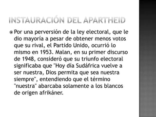  Por una perversión de la ley electoral, que le
dio mayoría a pesar de obtener menos votos
que su rival, el Partido Unido, ocurrió lo
mismo en 1953. Malan, en su primer discurso
de 1948, consideró que su triunfo electoral
significaba que "Hoy día Sudáfrica vuelve a
ser nuestra, Dios permita que sea nuestra
siempre", entendiendo que el término
"nuestra" abarcaba solamente a los blancos
de origen afrikáner.
 