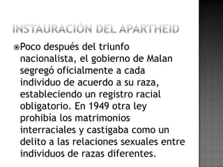 Poco después del triunfo
nacionalista, el gobierno de Malan
segregó oficialmente a cada
individuo de acuerdo a su raza,
estableciendo un registro racial
obligatorio. En 1949 otra ley
prohibía los matrimonios
interraciales y castigaba como un
delito a las relaciones sexuales entre
individuos de razas diferentes.
 