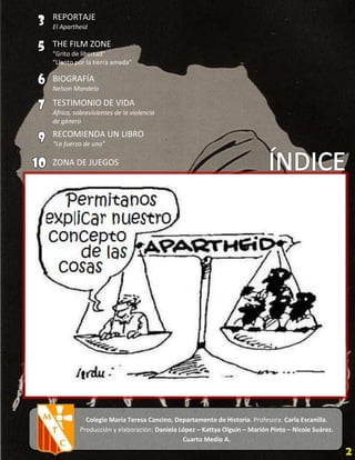 REPORTAJE
El Apartheid

THE FILM ZONE
“Grito de libertad”
“Llanto por la tierra amada”

BIOGRAFÍA
Nelson Mandela

TESTIMONIO DE VIDA
África, sobrevivientes de la violencia
de género
RECOMIENDA UN LIBRO
“La fuerza de uno”

ZONA DE JUEGOS




            Colegio María Teresa Cancino, Departamento de Historia. Profesora: Carla Escanilla.
          Producción y elaboración: Daniela López – Kattya Olguín – Marión Pinto – Nicole Suárez.
                                             Cuarto Medio A.
                                      Fecha: 29 de octubre de 2012.
 