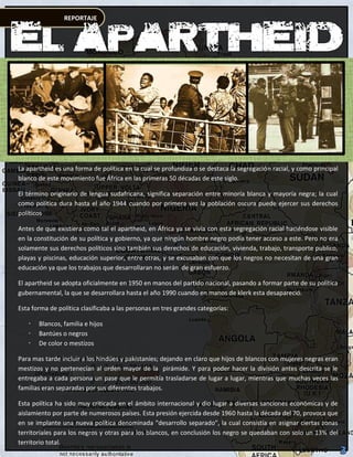 REPORTAJE




La apartheid es una forma de política en la cual se profundiza o se destaca la segregación racial, y como principal
blanco de este movimiento fue África en las primeras 50 décadas de este siglo.

El término originario de lengua sudafricana, significa separación entre minoría blanca y mayoría negra; la cual
como política dura hasta el año 1944 cuando por primera vez la población oscura puede ejercer sus derechos
políticos

Antes de que existiera como tal el apartheid, en África ya se vivía con esta segregación racial haciéndose visible
en la constitución de su política y gobierno, ya que ningún hombre negro podía tener acceso a este. Pero no era
solamente sus derechos políticos sino también sus derechos de educación, vivienda, trabajo, transporte publico,
playas y piscinas, educación superior, entre otras, y se excusaban con que los negros no necesitan de una gran
educación ya que los trabajos que desarrollaran no serán de gran esfuerzo.

El apartheid se adopta oficialmente en 1950 en manos del partido nacional, pasando a formar parte de su política
gubernamental, la que se desarrollara hasta el año 1990 cuando en manos de klerk esta desapareció.

Esta forma de política clasificaba a las personas en tres grandes categorías:

      Blancos, familia e hijos
      Bantúes o negros
      De color o mestizos

Para mas tarde incluir a los hindúes y pakistaníes; dejando en claro que hijos de blancos con mujeres negras eran
mestizos y no pertenecían al orden mayor de la pirámide. Y para poder hacer la división antes descrita se le
entregaba a cada persona un pase que le permitía trasladarse de lugar a lugar, mientras que muchas veces las
familias eran separadas por sus diferentes trabajos.

Esta política ha sido muy criticada en el ámbito internacional y dio lugar a diversas sanciones económicas y de
aislamiento por parte de numerosos países. Esta presión ejercida desde 1960 hasta la década del 70, provoca que
en se implante una nueva política denominada “desarrollo separado”, la cual consistía en asignar ciertas zonas
territoriales para los negros y otras para los blancos, en conclusión los negro se quedaban con solo un 13% del
territorio total.
 
