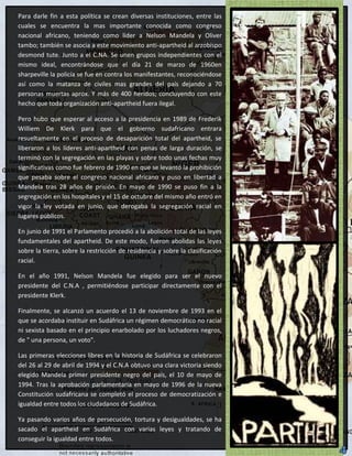 Para darle fin a esta política se crean diversas instituciones, entre las
cuales se encuentra la mas importante conocida como congreso
nacional africano, teniendo como líder a Nelson Mandela y Oliver
tambo; también se asocia a este movimiento anti-apartheid al arzobispo
desmond tute. Junto a el C.NA. Se unen grupos independientes con el
mismo ideal, encontrándose que el día 21 de marzo de 1960en
sharpeville la policía se fue en contra los manifestantes, reconociéndose
así como la matanza de civiles mas grandes del país dejando a 70
personas muertas aprox. Y más de 400 heridos; concluyendo con este
hecho que toda organización anti-apartheid fuera ilegal.

Pero hubo que esperar al acceso a la presidencia en 1989 de Frederik
Williem De Klerk para que el gobierno sudafricano entrara
resueltamente en el proceso de desaparición total del apartheid, se
liberaron a los líderes anti-apartheid con penas de larga duración, se
terminó con la segregación en las playas y sobre todo unas fechas muy
significativas como fue febrero de 1990 en que se levantó la prohibición
que pesaba sobre el congreso nacional africano y puso en libertad a
Mandela tras 28 años de prisión. En mayo de 1990 se puso fin a la
segregación en los hospitales y el 15 de octubre del mismo año entró en
vigor la ley votada en junio, que derogaba la segregación racial en
lugares públicos.

En junio de 1991 el Parlamento procedió a la abolición total de las leyes
fundamentales del apartheid. De este modo, fueron abolidas las leyes
sobre la tierra, sobre la restricción de residencia y sobre la clasificación
racial.

En el año 1991, Nelson Mandela fue elegido para ser el nuevo
presidente del C.N.A , permitiéndose participar directamente con el
presidente Klerk.

Finalmente, se alcanzó un acuerdo el 13 de noviembre de 1993 en el
que se acordaba instituir en Sudáfrica un régimen democrático no racial
ni sexista basado en el principio enarbolado por los luchadores negros,
de " una persona, un voto".

Las primeras elecciones libres en la historia de Sudáfrica se celebraron
del 26 al 29 de abril de 1994 y el C.N.A obtuvo una clara victoria siendo
elegido Mandela primer presidente negro del país, el 10 de mayo de
1994. Tras la aprobación parlamentaria en mayo de 1996 de la nueva
Constitución sudafricana se completó el proceso de democratización e
igualdad entre todos los ciudadanos de Sudáfrica.

Ya pasando varios años de persecución, tortura y desigualdades, se ha
sacado el apartheid en Sudáfrica con varias leyes y tratando de
conseguir la igualdad entre todos.
 