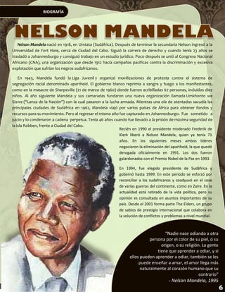 BIOGRAFÍA




   Nelson Mandela nació en 1918, en Umtata (Sudáfrica). Después de terminar la secundaria Nelson ingresó a la
Universidad de Fort Hare, cerca de Ciudad del Cabo. Siguió la carrera de derecho y cuando tenía 23 años se
trasladó a Johannesburgo y consiguió trabajo en un estudio jurídico. Poco después se unió al Congreso Nacional
Africano (CNA), una organización que desde 1912 hacía campañas pacíficas contra la discriminación y excesiva
explotación que sufrían los negros sudafricanos.

    En 1943, Mandela fundó la Liga Juvenil y organizó movilizaciones de protesta contra el sistema de
segregación racial denominado apartheid. El gobierno blanco reprimía a sangre y fuego a los manifestantes,
como en la masacre de Sharpeville (21 de marzo de 1960) donde fueron acribilladas 67 personas, incluidos diez
niños. Al año siguiente Mandela y sus camaradas fundaron una nueva organización llamada Umkhonto we
Sizwe ("Lanza de la Nación") con la cual pasaron a la lucha armada. Mientras una ola de atentados sacudía las
principales ciudades de Sudáfrica en 1962, Mandela viajó por varios países de África para obtener fondos y
recursos para su movimiento. Pero al regresar el mismo año fue capturado en Johannesburgo. Fue sometido a
juicio y lo condenaron a cadena perpetua. Tenía 46 años cuando fue llevado a la prisión de máxima seguridad de
la isla Robben, frente a Ciudad del Cabo.
                                                           Recién en 1990 el presidente moderado Frederik de
                                                           Klerk liberó a Nelson Mandela, quien ya tenía 71
                                                           años. En los siguientes meses ambos líderes
                                                           negociaron la eliminación del apartheid, la que quedó
                                                           derogada oficialmente en 1991. Los dos fueron
                                                           galardonados con el Premio Nobel de la Paz en 1993.

                                                           En 1994, fue elegido presidente de Sudáfrica y
                                                           gobernó hasta 1999. En este periodo se esforzó por
                                                           reconciliar a los sudafricanos y coadyuvó en el cese
                                                           de varias guerras del continente, como en Zaire. En la
                                                           actualidad está retirado de la vida política, pero su
                                                           opinión es consultada en asuntos importantes de su
                                                           país. Desde el 2001 forma parte The Elders, un grupo
                                                           de sabios de prestigio internacional que colabora en
                                                           la solución de conflictos y problemas a nivel mundial.



                                                                                    “Nadie nace odiando a otra
                                                                            persona por el color de su piel, o su
                                                                                  origen, o su religión. La gente
                                                                                tiene que aprender a odiar, y si
                                                                 ellos pueden aprender a odiar, también se les
                                                                      puede enseñar a amar, el amor llega más
                                                                       naturalmente al corazón humano que su
                                                                                                       contrario”
                                                                                       - Nelson Mandela, 1995
 